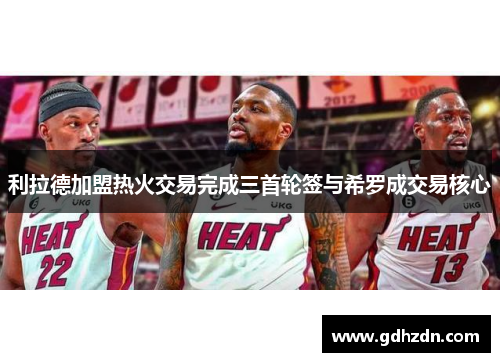 利拉德加盟热火交易完成三首轮签与希罗成交易核心