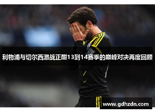 利物浦与切尔西激战正酣13到14赛季的巅峰对决再度回顾