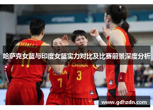 哈萨克女篮与印度女篮实力对比及比赛前景深度分析