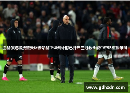 图赫尔或将接管曼联滕哈赫下课倒计时已开启三冠教头能否带队重振雄风