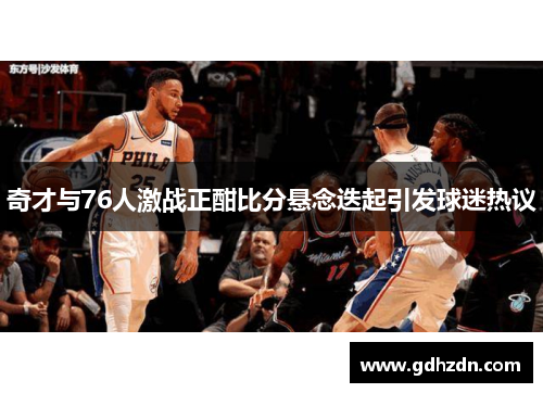 奇才与76人激战正酣比分悬念迭起引发球迷热议
