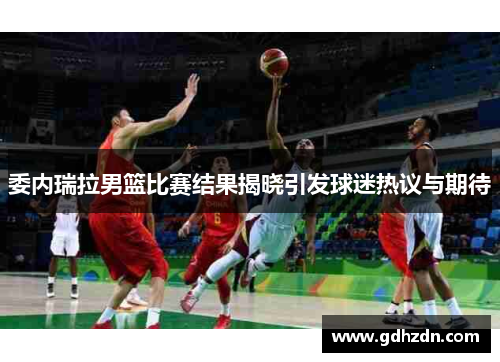委内瑞拉男篮比赛结果揭晓引发球迷热议与期待