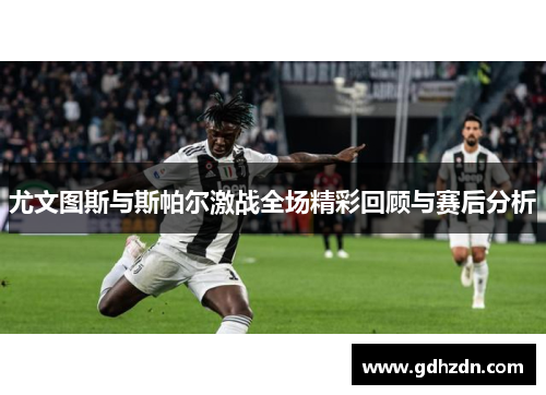 尤文图斯与斯帕尔激战全场精彩回顾与赛后分析