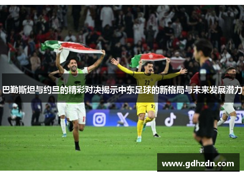 巴勤斯坦与约旦的精彩对决揭示中东足球的新格局与未来发展潜力
