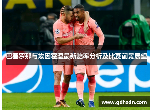 巴塞罗那与埃因霍温最新赔率分析及比赛前景展望