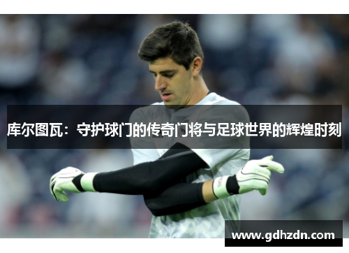 库尔图瓦：守护球门的传奇门将与足球世界的辉煌时刻