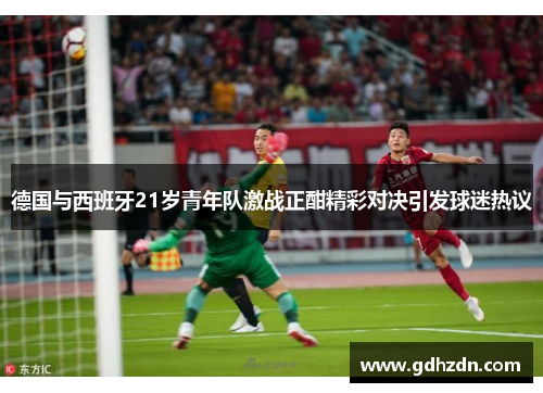 德国与西班牙21岁青年队激战正酣精彩对决引发球迷热议