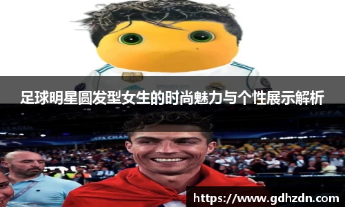 足球明星圆发型女生的时尚魅力与个性展示解析